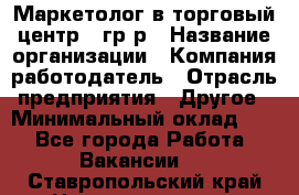 Маркетолог в торговый центр – гр/р › Название организации ­ Компания-работодатель › Отрасль предприятия ­ Другое › Минимальный оклад ­ 1 - Все города Работа » Вакансии   . Ставропольский край,Невинномысск г.
